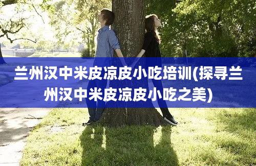 兰州汉中米皮凉皮小吃培训(探寻兰州汉中米皮凉皮小吃之美)