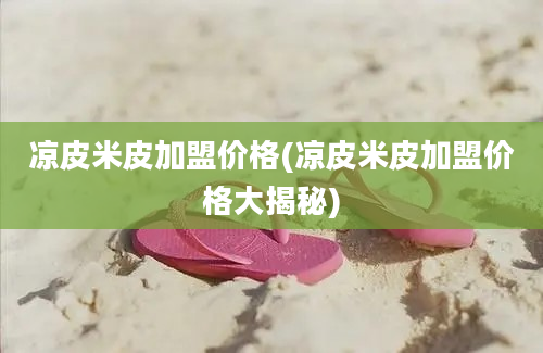 凉皮米皮加盟价格(凉皮米皮加盟价格大揭秘)