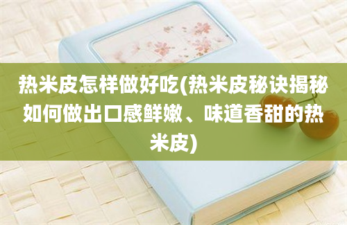 热米皮怎样做好吃(热米皮秘诀揭秘如何做出口感鲜嫩、味道香甜的热米皮)