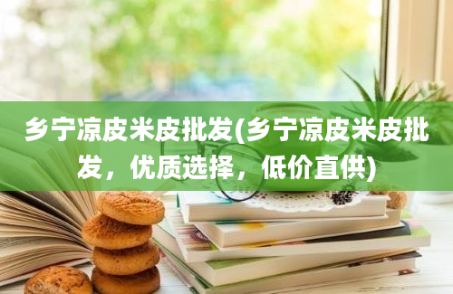 乡宁凉皮米皮批发(乡宁凉皮米皮批发，优质选择，低价直供)