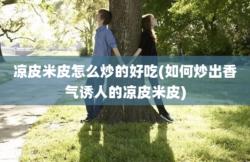 凉皮米皮怎么炒的好吃(如何炒出香气诱人的凉皮米皮)