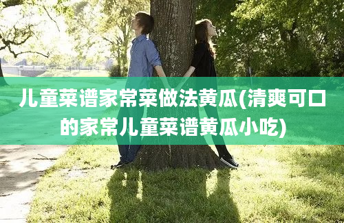 儿童菜谱家常菜做法黄瓜(清爽可口的家常儿童菜谱黄瓜小吃)