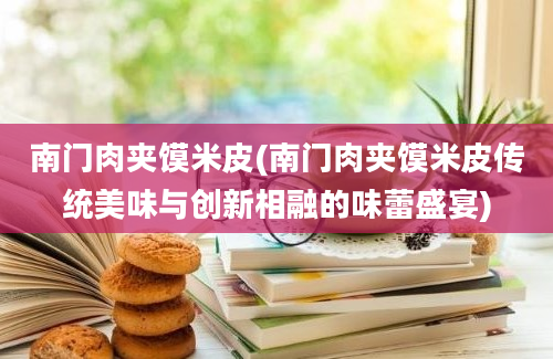 南门肉夹馍米皮(南门肉夹馍米皮传统美味与创新相融的味蕾盛宴)