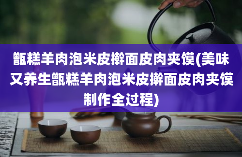 甑糕羊肉泡米皮擀面皮肉夹馍(美味又养生甑糕羊肉泡米皮擀面皮肉夹馍制作全过程)