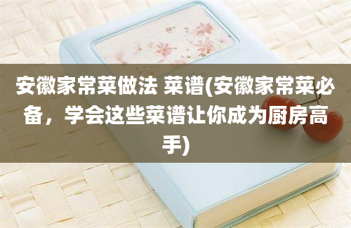 安徽家常菜做法 菜谱(安徽家常菜必备，学会这些菜谱让你成为厨房高手)