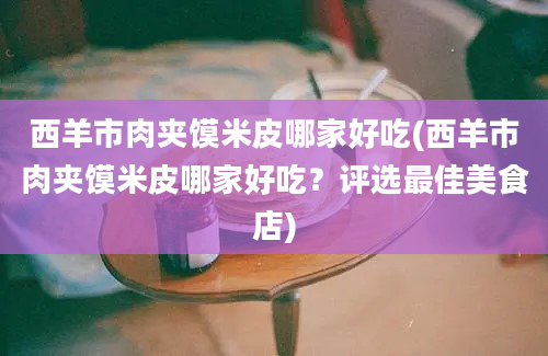 西羊市肉夹馍米皮哪家好吃(西羊市肉夹馍米皮哪家好吃？评选最佳美食店)