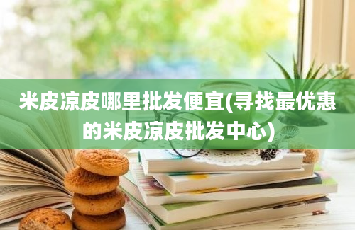 米皮凉皮哪里批发便宜(寻找最优惠的米皮凉皮批发中心)