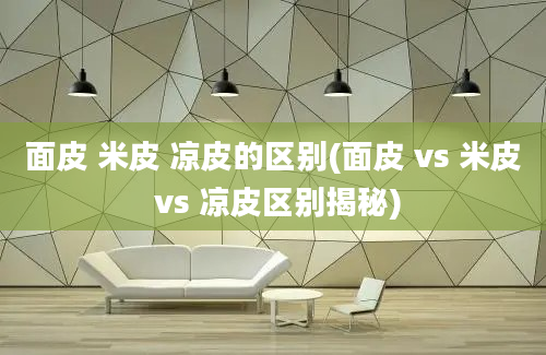 面皮 米皮 凉皮的区别(面皮 vs 米皮 vs 凉皮区别揭秘)