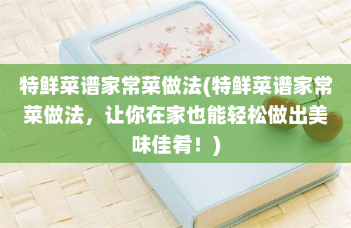 特鲜菜谱家常菜做法(特鲜菜谱家常菜做法，让你在家也能轻松做出美味佳肴！)