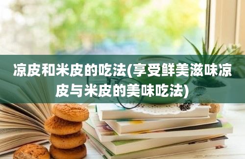 凉皮和米皮的吃法(享受鲜美滋味凉皮与米皮的美味吃法)