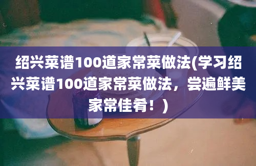 绍兴菜谱100道家常菜做法(学习绍兴菜谱100道家常菜做法，尝遍鲜美家常佳肴！)