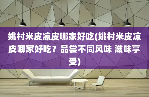 姚村米皮凉皮哪家好吃(姚村米皮凉皮哪家好吃？品尝不同风味 滋味享受)