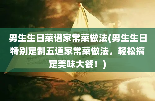 男生生日菜谱家常菜做法(男生生日特别定制五道家常菜做法，轻松搞定美味大餐！)