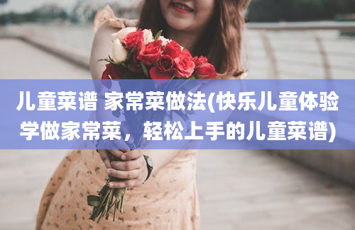 儿童菜谱 家常菜做法(快乐儿童体验学做家常菜，轻松上手的儿童菜谱)