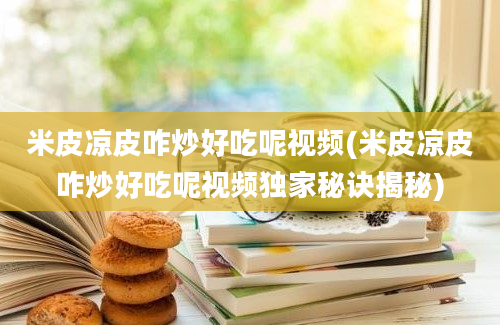 米皮凉皮咋炒好吃呢视频(米皮凉皮咋炒好吃呢视频独家秘诀揭秘)