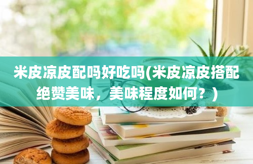 米皮凉皮配吗好吃吗(米皮凉皮搭配绝赞美味，美味程度如何？)