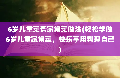 6岁儿童菜谱家常菜做法(轻松学做6岁儿童家常菜，快乐享用料理自己)