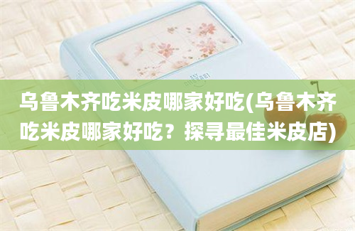 乌鲁木齐吃米皮哪家好吃(乌鲁木齐吃米皮哪家好吃？探寻最佳米皮店)