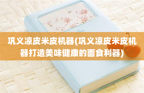 巩义凉皮米皮机器(巩义凉皮米皮机器打造美味健康的面食利器)