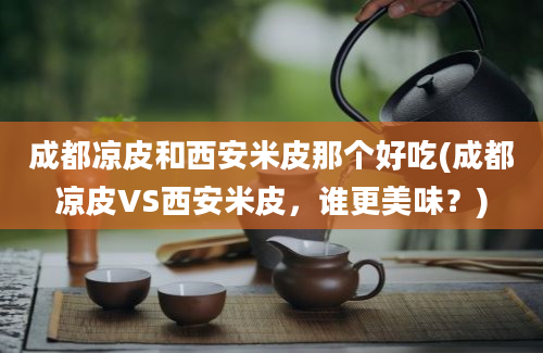 成都凉皮和西安米皮那个好吃(成都凉皮VS西安米皮，谁更美味？)