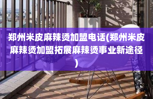 郑州米皮麻辣烫加盟电话(郑州米皮麻辣烫加盟拓展麻辣烫事业新途径)