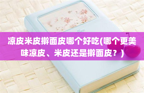 凉皮米皮擀面皮哪个好吃(哪个更美味凉皮、米皮还是擀面皮？)