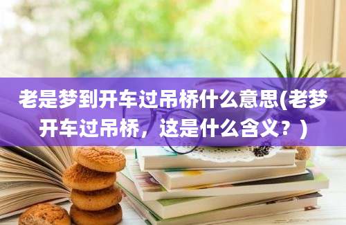 老是梦到开车过吊桥什么意思(老梦开车过吊桥，这是什么含义？)