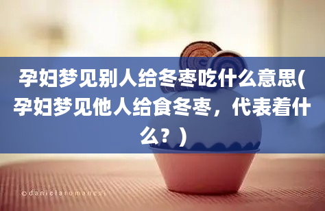 孕妇梦见别人给冬枣吃什么意思(孕妇梦见他人给食冬枣，代表着什么？)