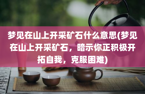 梦见在山上开采矿石什么意思(梦见在山上开采矿石，暗示你正积极开拓自我，克服困难)