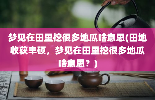 梦见在田里挖很多地瓜啥意思(田地收获丰硕，梦见在田里挖很多地瓜啥意思？)