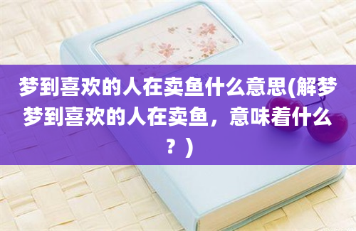 梦到喜欢的人在卖鱼什么意思(解梦梦到喜欢的人在卖鱼，意味着什么？)