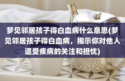 梦见邻居孩子得白血病什么意思(梦见邻居孩子得白血病，揭示你对他人遭受疾病的关注和担忧)