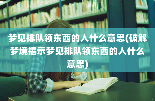 梦见排队领东西的人什么意思(破解梦境揭示梦见排队领东西的人什么意思)