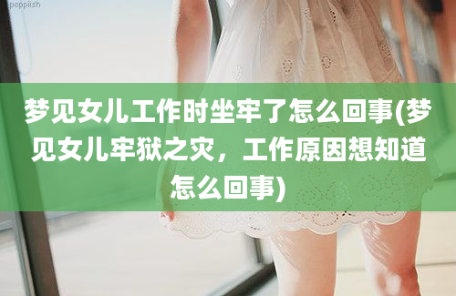 梦见女儿工作时坐牢了怎么回事(梦见女儿牢狱之灾，工作原因想知道怎么回事)