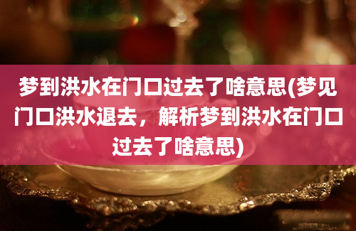 梦到洪水在门口过去了啥意思(梦见门口洪水退去，解析梦到洪水在门口过去了啥意思)