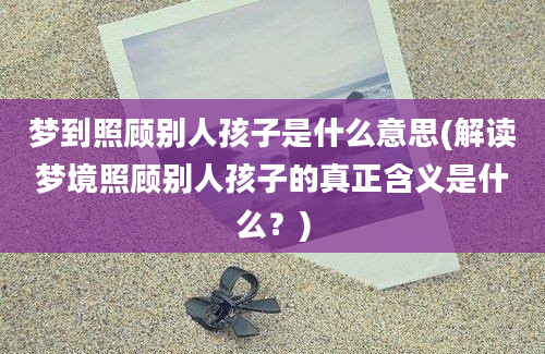 梦到照顾别人孩子是什么意思(解读梦境照顾别人孩子的真正含义是什么？)