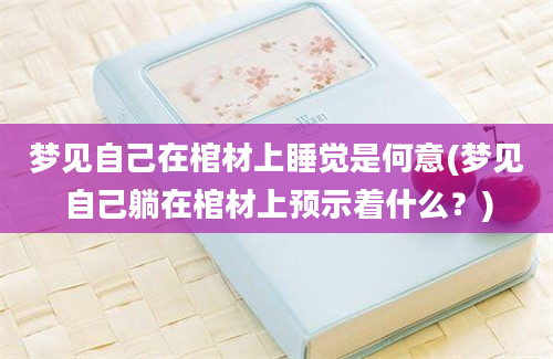 梦见自己在棺材上睡觉是何意(梦见自己躺在棺材上预示着什么？)