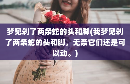 梦见剁了两条蛇的头和脚(我梦见剁了两条蛇的头和脚，无奈它们还是可以动。)