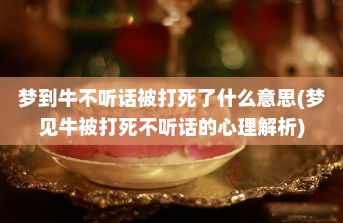 梦到牛不听话被打死了什么意思(梦见牛被打死不听话的心理解析)