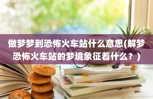 做梦梦到恐怖火车站什么意思(解梦恐怖火车站的梦境象征着什么？)