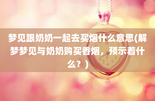 梦见跟奶奶一起去买烟什么意思(解梦梦见与奶奶购买香烟，预示着什么？)