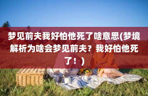 梦见前夫我好怕他死了啥意思(梦境解析为啥会梦见前夫？我好怕他死了！)