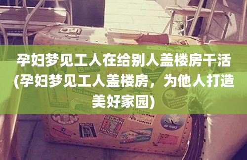 孕妇梦见工人在给别人盖楼房干活(孕妇梦见工人盖楼房，为他人打造美好家园)