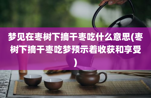 梦见在枣树下摘干枣吃什么意思(枣树下摘干枣吃梦预示着收获和享受)