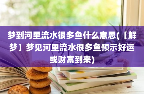 梦到河里流水很多鱼什么意思(【解梦】梦见河里流水很多鱼预示好运或财富到来)