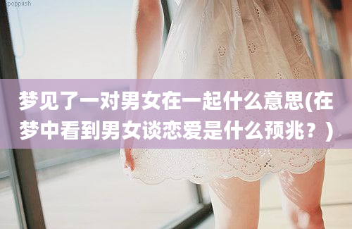 梦见了一对男女在一起什么意思(在梦中看到男女谈恋爱是什么预兆？)