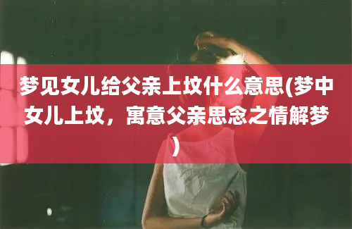 梦见女儿给父亲上坟什么意思(梦中女儿上坟，寓意父亲思念之情解梦)