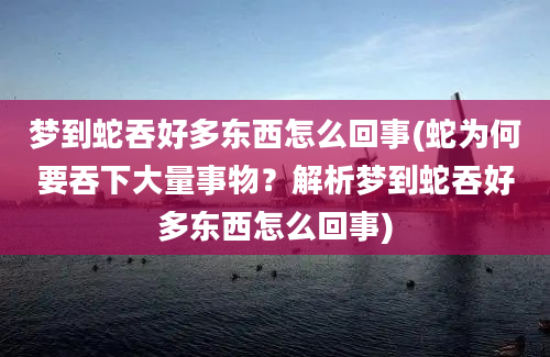 梦到蛇吞好多东西怎么回事(蛇为何要吞下大量事物？解析梦到蛇吞好多东西怎么回事)