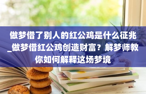 做梦借了别人的红公鸡是什么征兆_做梦借红公鸡创造财富？解梦师教你如何解释这场梦境