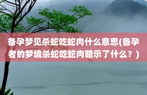 备孕梦见杀蛇吃蛇肉什么意思(备孕者的梦境杀蛇吃蛇肉暗示了什么？)